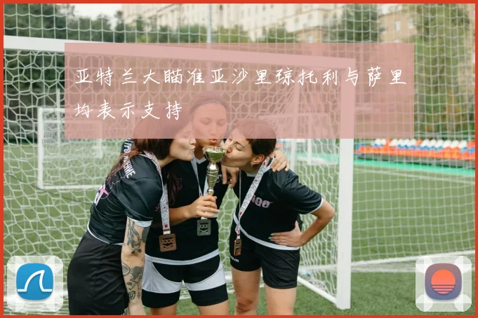 亚特兰大瞄准亚沙里琼托利与萨里均表示支持