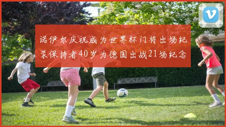 诺伊尔庆祝成为世界杯门将出场纪录保持者40岁为德国出战21场纪念照曝光