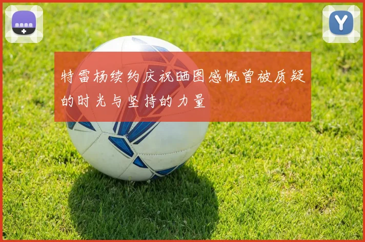 特雷杨续约庆祝晒图感慨曾被质疑的时光与坚持的力量