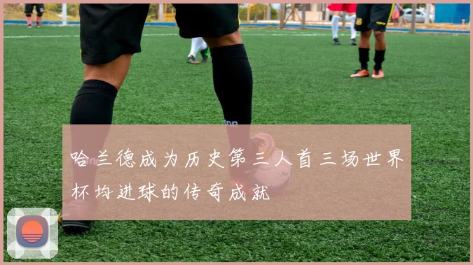 哈兰德成为历史第三人首三场世界杯均进球的传奇成就