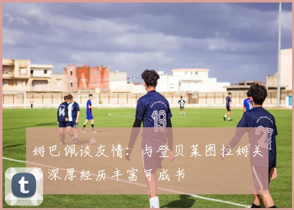 姆巴佩谈友情：与登贝莱图拉姆关系深厚经历丰富可成书