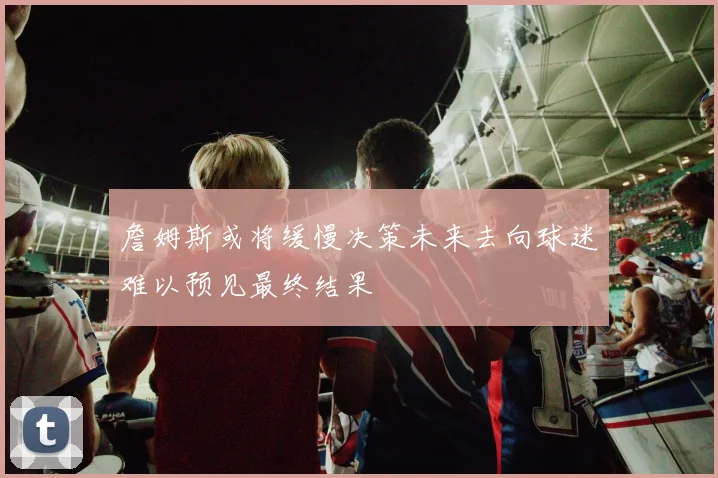 詹姆斯或将缓慢决策未来去向球迷难以预见最终结果
