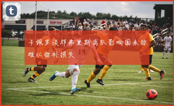 卡佩罗谈邓弗里斯离队影响国米称难以弥补损失